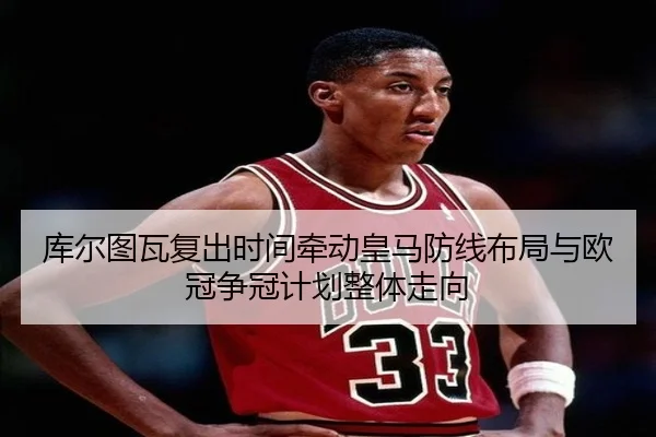 库尔图瓦复出时间牵动皇马防线布局与欧冠争冠计划整体走向