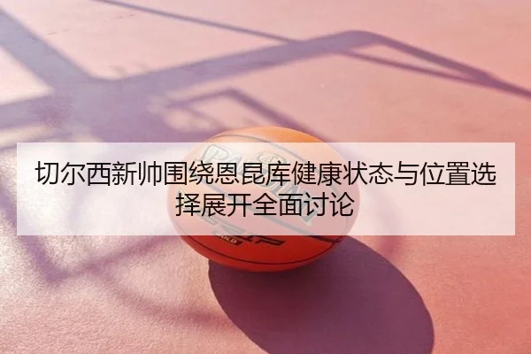 切尔西新帅围绕恩昆库健康状态与位置选择展开全面讨论
