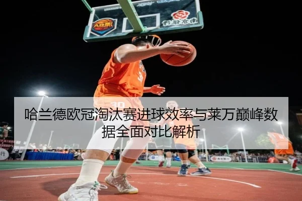 哈兰德欧冠淘汰赛进球效率与莱万巅峰数据全面对比解析（kaiyun）